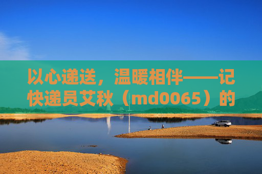以心递送,温暖相伴——记快递员艾秋(md0065)的服务品质之路,以心递送,温暖相伴——艾秋(md0065)的服务品质之路
