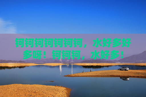 钶钶钶钶钶钶钶,水好多好多呀!钶钶钶,水好多!