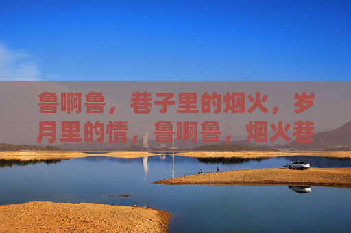 鲁啊鲁,巷子里的烟火,岁月里的情,鲁啊鲁,烟火巷子岁月情