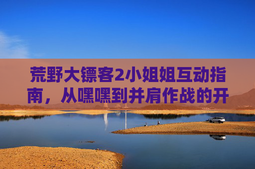 荒野大镖客2小姐姐互动指南,从嘿嘿到并肩作战的开始,荒野大镖客2小姐姐互动指南,从初识到并肩的进阶