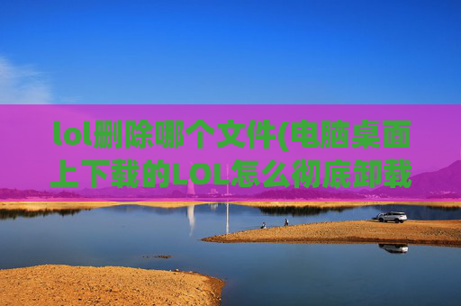 lol删除哪个文件(电脑桌面上下载的LOL怎么彻底卸载干净)