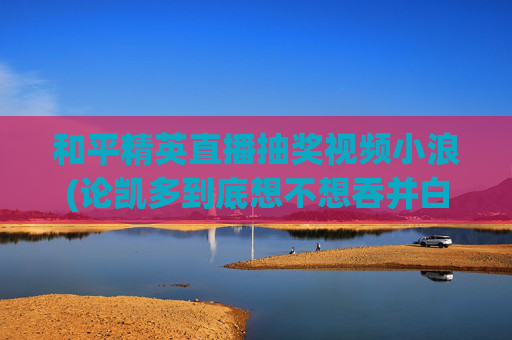 和平精英直播抽奖视频小浪(论凯多到底想不想吞并白胡子的地盘)