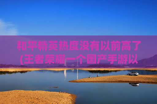 和平精英热度没有以前高了(王者荣耀一个国产手游以前非常火爆)