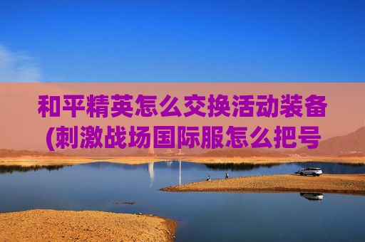 和平精英怎么交换活动装备(刺激战场国际服怎么把号借给别人)