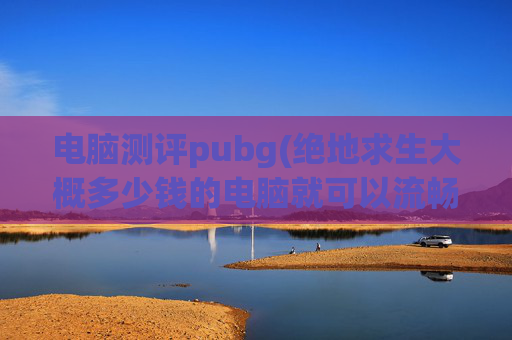 电脑测评pubg(绝地求生大概多少钱的电脑就可以流畅玩了)