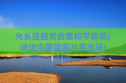 光头强搞笑合集和平精英(说说中国动画片熊出没)