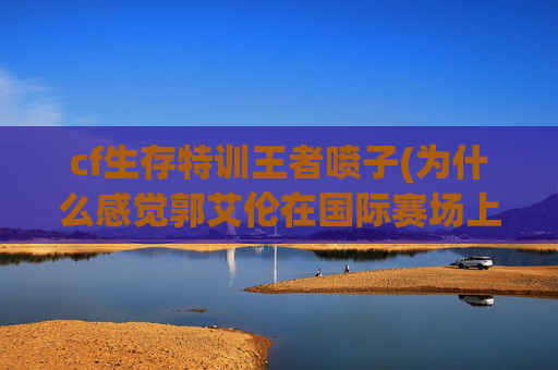 cf生存特训王者喷子(为什么感觉郭艾伦在国际赛场上表现特别挣扎)