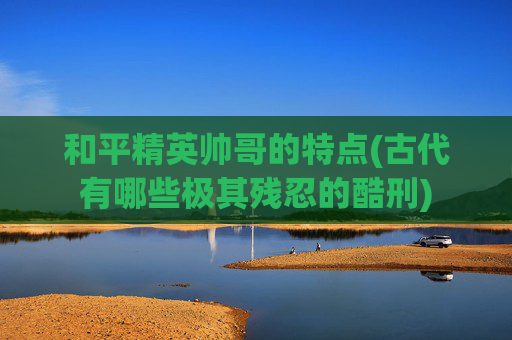 和平精英帅哥的特点(古代有哪些极其残忍的酷刑)