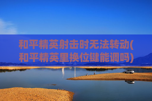 和平精英射击时无法转动(和平精英里换位键能调吗)