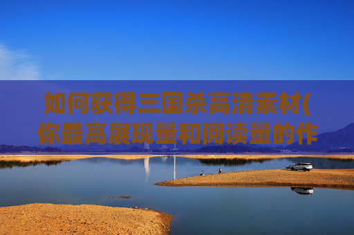 如何获得三国杀高清素材(你最高展现量和阅读量的作品是多少)