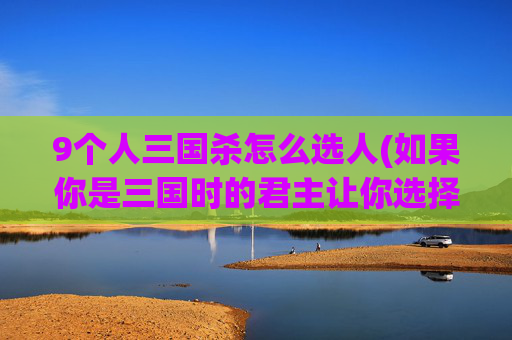 9个人三国杀怎么选人(如果你是三国时的君主让你选择五位谋士和五位大将辅佐你)