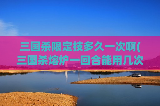 三国杀限定技多久一次啊(三国杀熔炉一回合能用几次)