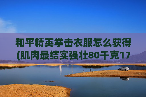 和平精英拳击衣服怎么获得(肌肉最结实强壮80千克17岁男孩能承受中年男人50千克一拳吗)