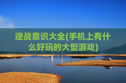 逆战意识大全(手机上有什么好玩的大型游戏)
