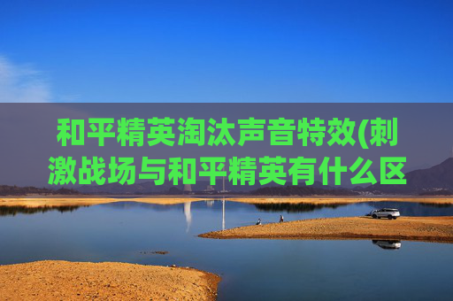 和平精英淘汰声音特效(刺激战场与和平精英有什么区别)