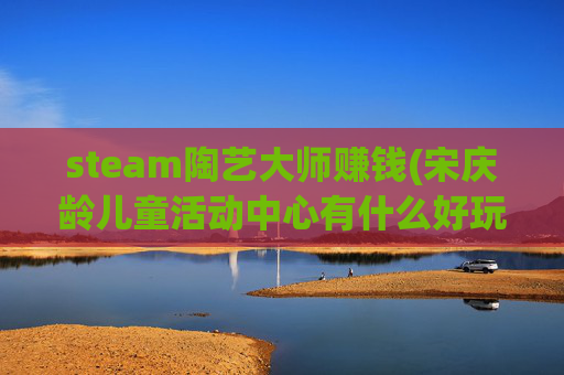 steam陶艺大师赚钱(宋庆龄儿童活动中心有什么好玩的)