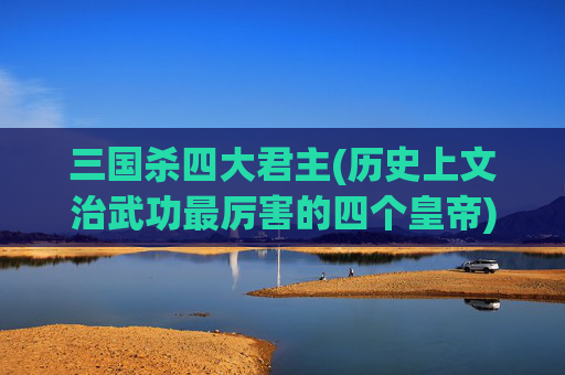 三国杀四大君主(历史上文治武功最厉害的四个皇帝)