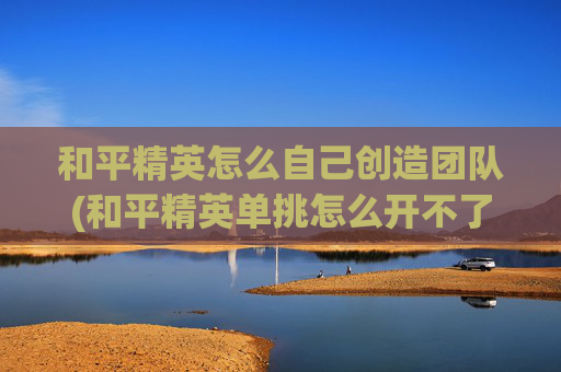 和平精英怎么自己创造团队(和平精英单挑怎么开不了仓库)