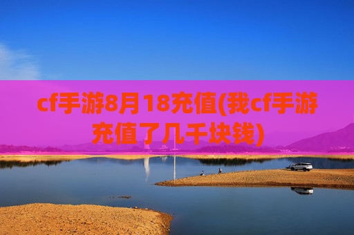 cf手游8月18充值(我cf手游充值了几千块钱)