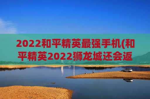 2022和平精英最强手机(和平精英2022狮龙城还会返场吗)