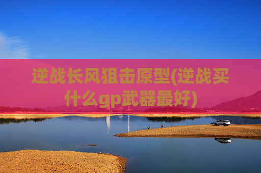逆战长风狙击原型(逆战买什么gp武器最好)