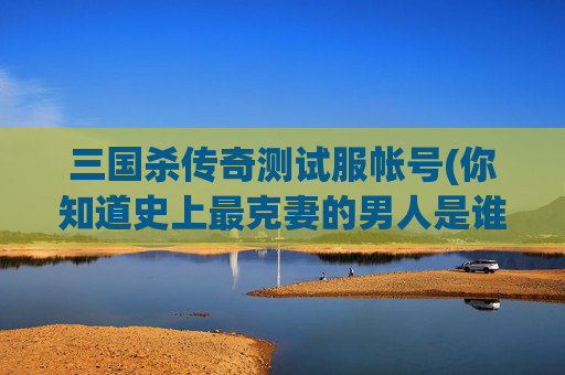 三国杀传奇测试服帐号(你知道史上最克妻的男人是谁吗)