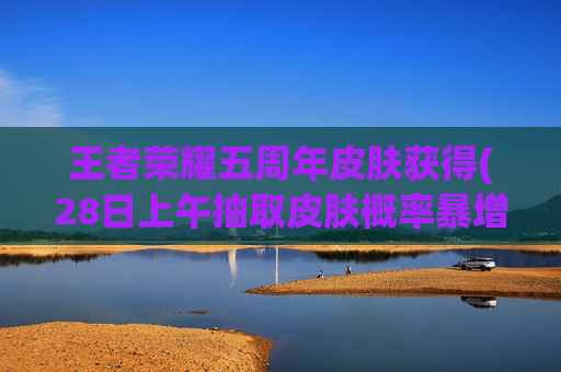 王者荣耀五周年皮肤获得(28日上午抽取皮肤概率暴增)