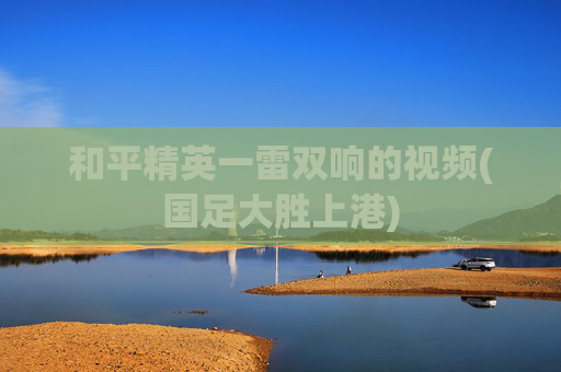 和平精英一雷双响的视频(国足大胜上港)