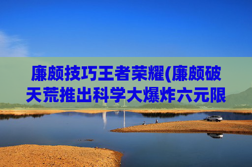 廉颇技巧王者荣耀(廉颇破天荒推出科学大爆炸六元限定秒杀皮肤)