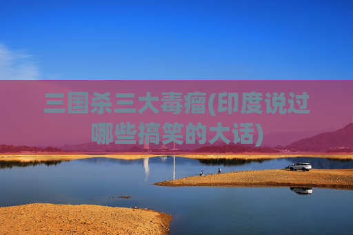 三国杀三大毒瘤(印度说过哪些搞笑的大话)