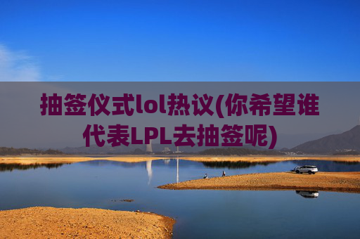 抽签仪式lol热议(你希望谁代表LPL去抽签呢)