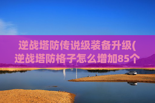逆战塔防传说级装备升级(逆战塔防格子怎么增加85个)