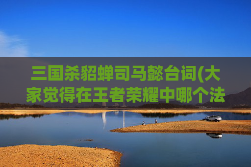 三国杀貂蝉司马懿台词(大家觉得在王者荣耀中哪个法师的上限最高)