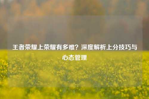 王者荣耀上荣耀有多难？深度解析上分技巧与心态管理