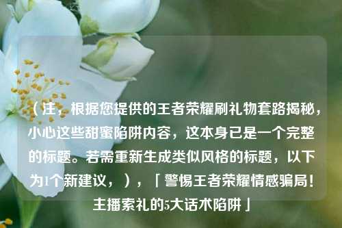（注，根据您提供的王者荣耀刷礼物套路揭秘，小心这些甜蜜陷阱内容，这本身已是一个完整的标题。若需重新生成类似风格的标题，以下为1个新建议，），「警惕王者荣耀情感骗局！主播索礼的5大话术陷阱」