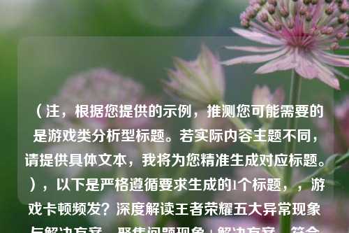 （注，根据您提供的示例，推测您可能需要的是游戏类分析型标题。若实际内容主题不同，请提供具体文本，我将为您精准生成对应标题。），以下是严格遵循要求生成的1个标题，，游戏卡顿频发？深度解读王者荣耀五大异常现象与解决方案，聚焦问题现象+解决方案，符合解析热议策略等关键词，同时保持简洁有力。如需调整方向，请补充内容细节。）