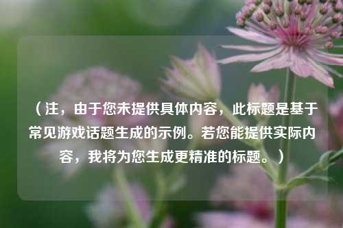 详细阅读:(注,由于您未提供具体内容,此标题是基于常见游戏话题生成的示例。若您能提供实际内容,我将为您生成更精准的标题。) (注,由于您未提供具体内容,此标题是基于常见游戏话题生成的示例。若您能提供实际内容,我将为您生成更精准的标题。)