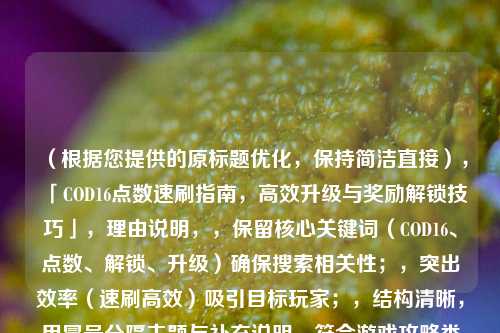 （根据您提供的原标题优化，保持简洁直接），「COD16点数速刷指南，高效升级与奖励解锁技巧」，理由说明，，保留核心关键词（COD16、点数、解锁、升级）确保搜索相关性；，突出效率（速刷高效）吸引目标玩家；，结构清晰，用冒号分隔主题与补充说明，符合游戏攻略类标题常见格式。，如果需要其他风格（如悬念型、提问型等），可告知具体方向调整。
