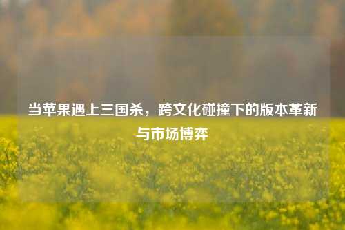 当苹果遇上三国杀，跨文化碰撞下的版本革新与市场博弈