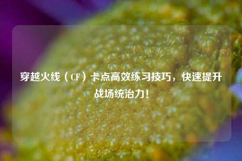 穿越火线（CF）卡点高效练习技巧，快速提升战场统治力！