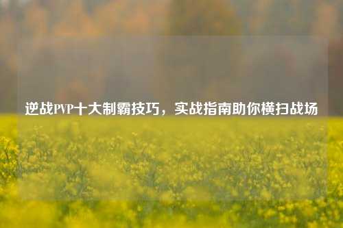逆战PVP十大制霸技巧，实战指南助你横扫战场