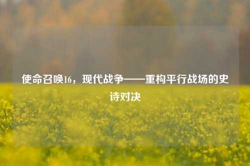 使命召唤16，现代战争——重构平行战场的史诗对决