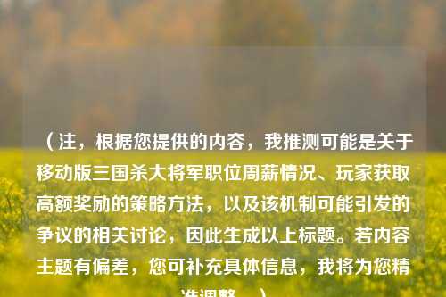 （注，根据您提供的内容，我推测可能是关于移动版三国杀大将军职位周薪情况、玩家获取高额奖励的策略方法，以及该机制可能引发的争议的相关讨论，因此生成以上标题。若内容主题有偏差，您可补充具体信息，我将为您精准调整。）