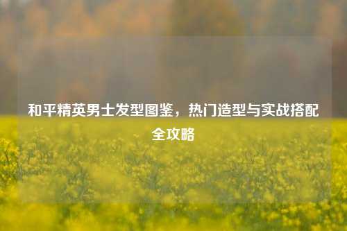 和平精英男士发型图鉴，热门造型与实战搭配全攻略