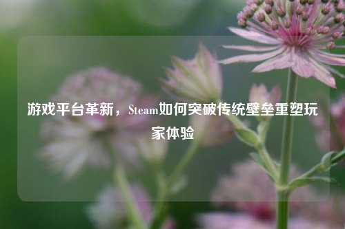 游戏平台革新，Steam如何突破传统壁垒重塑玩家体验