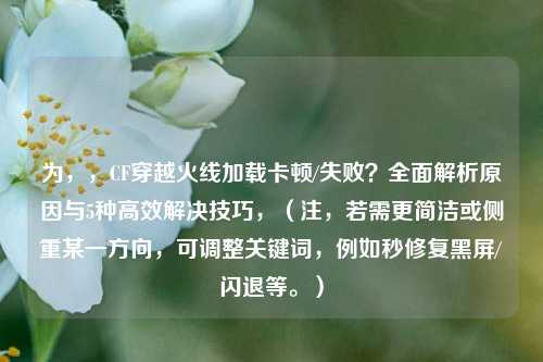 为，，CF穿越火线加载卡顿/失败？全面解析原因与5种高效解决技巧，（注，若需更简洁或侧重某一方向，可调整关键词，例如秒修复黑屏/闪退等。）