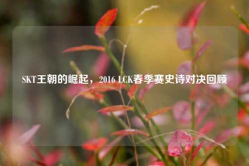 SKT王朝的崛起，2016 LCK春季赛史诗对决回顾