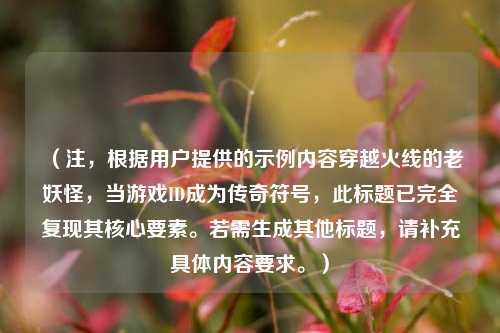 （注，根据用户提供的示例内容穿越火线的老妖怪，当游戏ID成为传奇符号，此标题已完全复现其核心要素。若需生成其他标题，请补充具体内容要求。）