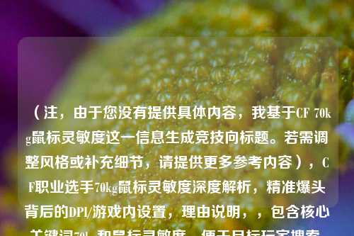 （注，由于您没有提供具体内容，我基于CF 70kg鼠标灵敏度这一信息生成竞技向标题。若需调整风格或补充细节，请提供更多参考内容），CF职业选手70kg鼠标灵敏度深度解析，精准爆头背后的DPI/游戏内设置，理由说明，，包含核心关键词70kg和鼠标灵敏度，便于目标玩家搜索，深度解析体现专业分析属性，区别于普通攻略  明确涵盖DPI/游戏内设置等实操信息，精准爆头突出结果导向，吸引追求技术提升的玩家，（如需其他风格的标题，例如硬核技术流或新手向教程，请补充说明具体需求）