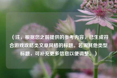 （注，根据您之前提供的参考内容，已生成符合游戏攻略类文章风格的标题。若需其他类型标题，可补充更多信息以便调整。）